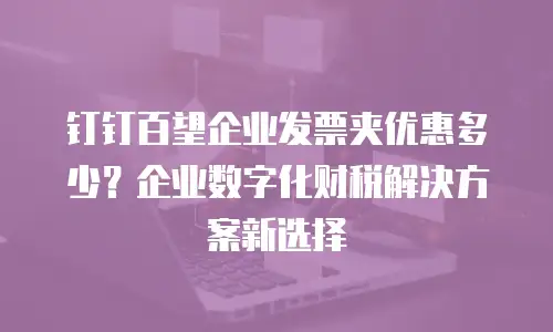 钉钉百望企业发票夹优惠多少？企业数字化财税解决方案新选择