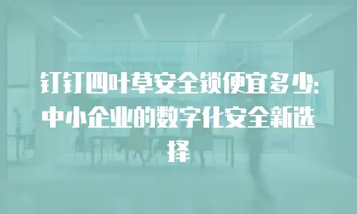 钉钉四叶草安全锁便宜多少：中小企业的数字化安全新选择