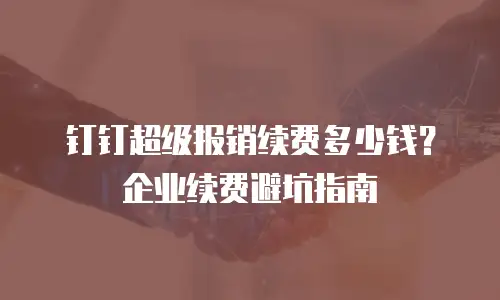 钉钉超级报销续费多少钱？企业续费避坑指南