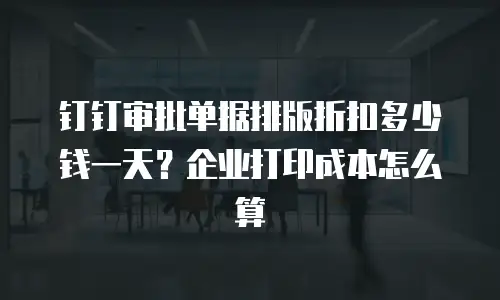 钉钉审批单据排版折扣多少钱一天？企业打印成本怎么算
