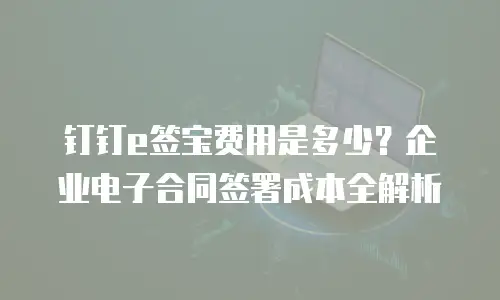 钉钉e签宝费用是多少？企业电子合同签署成本全解析