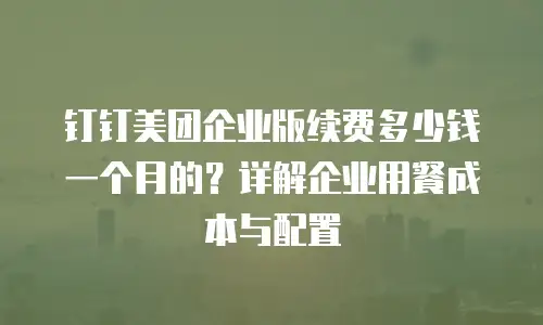 钉钉美团企业版续费多少钱一个月的？详解企业用餐成本与配置