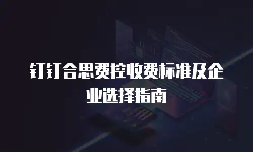 钉钉合思费控收费标准及企业选择指南