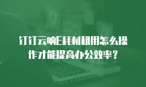 钉钉云呐E耗材租用怎么操作才能提高办公效率？