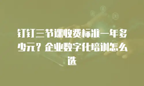 钉钉三节课收费标准一年多少元？企业数字化培训怎么选
