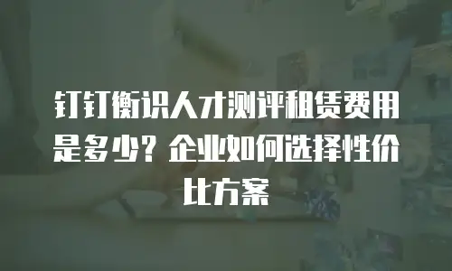 钉钉衡识人才测评租赁费用是多少？企业如何选择性价比方案