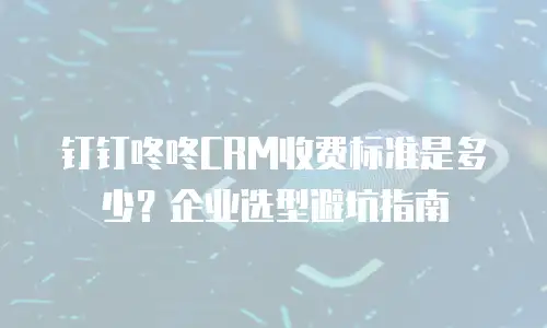 钉钉咚咚CRM收费标准是多少？企业选型避坑指南