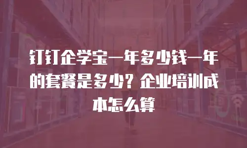 钉钉企学宝一年多少钱一年的套餐是多少？企业培训成本怎么算