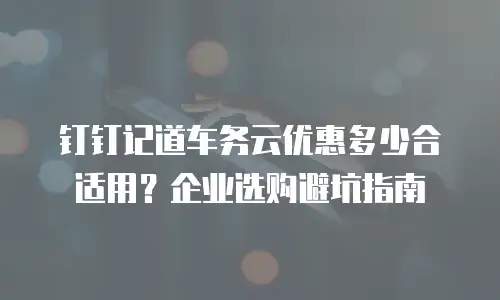 钉钉记道车务云优惠多少合适用？企业选购避坑指南