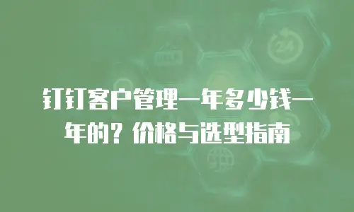 钉钉客户管理一年多少钱一年的？价格与选型指南