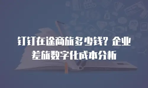 钉钉在途商旅多少钱？企业差旅数字化成本分析