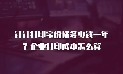 钉钉打印宝价格多少钱一年？企业打印成本怎么算