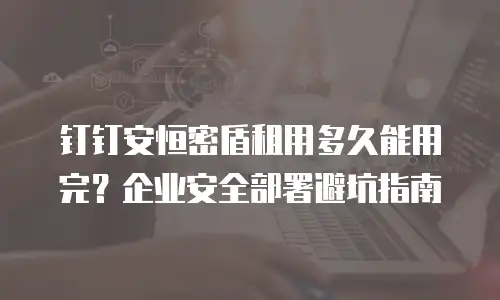 钉钉安恒密盾租用多久能用完？企业安全部署避坑指南