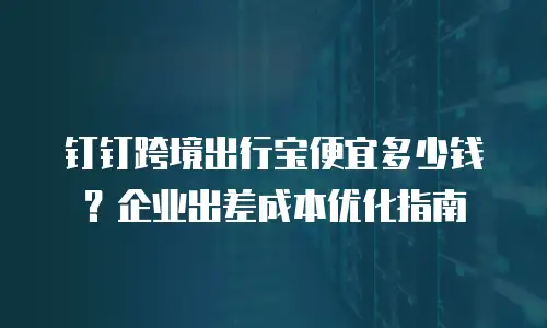 钉钉跨境出行宝便宜多少钱？企业出差成本优化指南