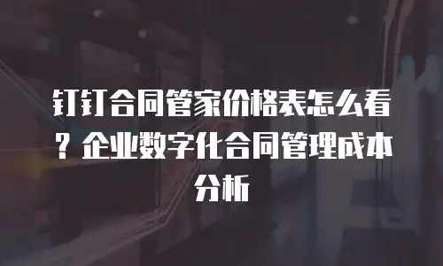 钉钉合同管家价格表怎么看？企业数字化合同管理成本分析