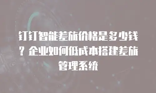 钉钉智能差旅价格是多少钱？企业如何低成本搭建差旅管理系统
