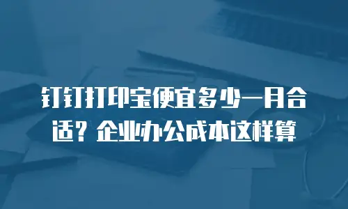 钉钉打印宝便宜多少一月合适？企业办公成本这样算