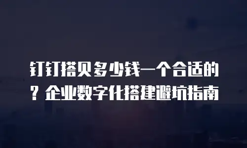 钉钉搭贝多少钱一个合适的？企业数字化搭建避坑指南