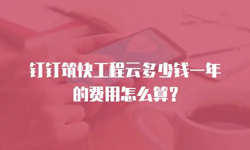钉钉筑快工程云多少钱一年的费用怎么算？