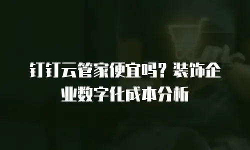 钉钉云管家便宜吗？装饰企业数字化成本分析