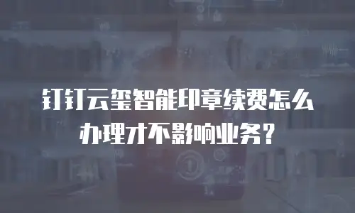 钉钉云玺智能印章续费怎么办理才不影响业务？