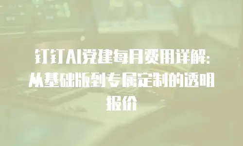 钉钉AI党建每月费用详解：从基础版到专属定制的透明报价