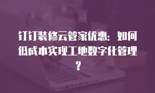 钉钉装修云管家优惠：如何低成本实现工地数字化管理？