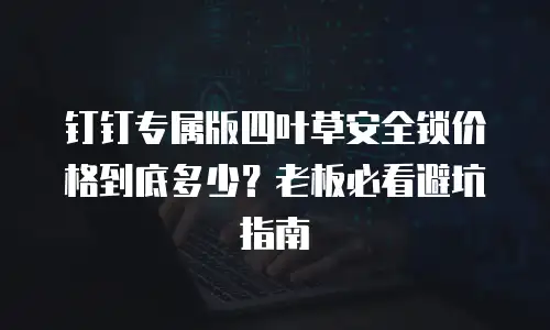 钉钉专属版四叶草安全锁价格到底多少？老板必看避坑指南