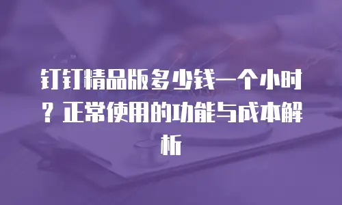 钉钉精品版多少钱一个小时？正常使用的功能与成本解析