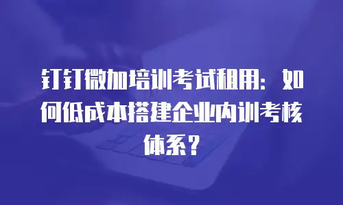 钉钉微加培训考试租用：如何低成本搭建企业内训考核体系？