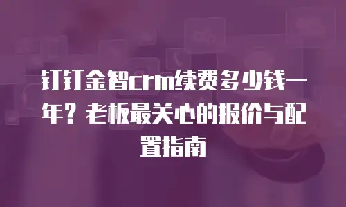 钉钉金智crm续费多少钱一年？老板最关心的报价与配置指南