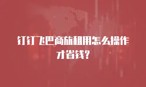 钉钉飞巴商旅租用怎么操作才省钱？