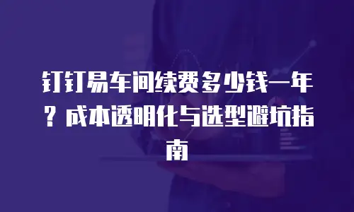 钉钉易车间续费多少钱一年？成本透明化与选型避坑指南