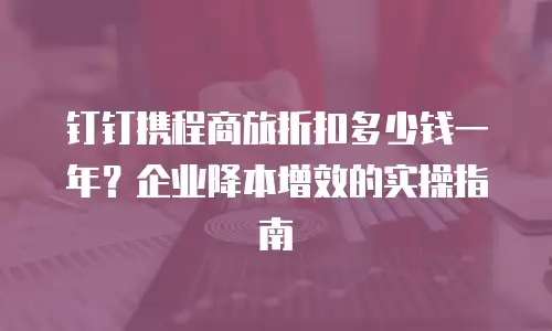 钉钉携程商旅折扣多少钱一年？企业降本增效的实操指南