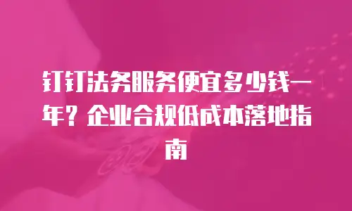 钉钉法务服务便宜多少钱一年？企业合规低成本落地指南