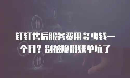 钉钉售后服务费用多少钱一个月？别被隐形账单坑了