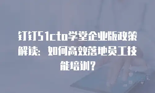 钉钉51cto学堂企业版政策解读：如何高效落地员工技能培训？