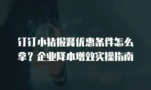 钉钉小猪报餐优惠条件怎么拿？企业降本增效实操指南