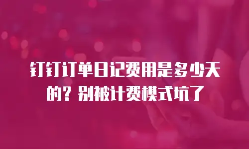 钉钉订单日记费用是多少天的？别被计费模式坑了