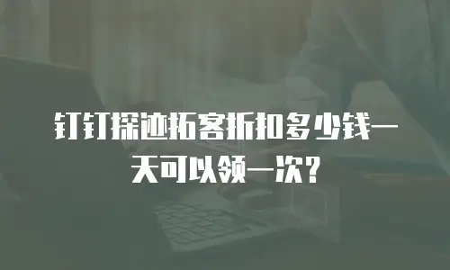 钉钉探迹拓客折扣多少钱一天可以领一次？