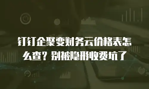 钉钉企聚变财务云价格表怎么查？别被隐形收费坑了