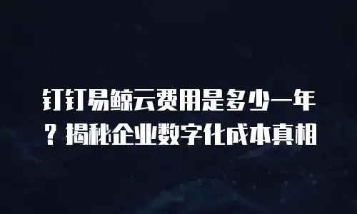 钉钉易鲸云费用是多少一年？揭秘企业数字化成本真相