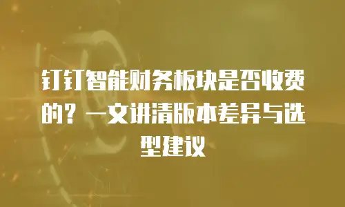 钉钉智能财务板块是否收费的？一文讲清版本差异与选型建议