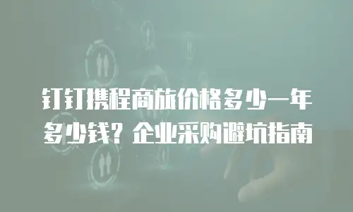 钉钉携程商旅价格多少一年多少钱？企业采购避坑指南