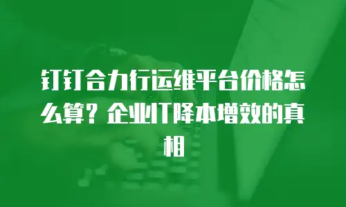 钉钉合力行运维平台价格怎么算？企业IT降本增效的真相