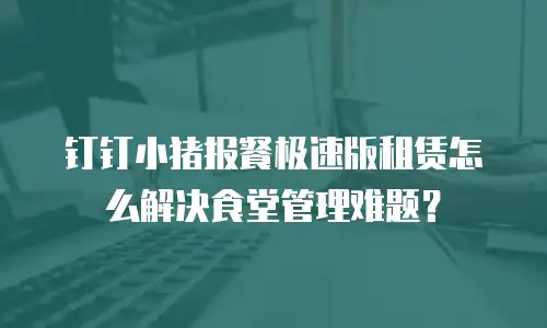 钉钉小猪报餐极速版租赁怎么解决食堂管理难题？