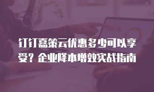 钉钉嘉策云优惠多少可以享受？企业降本增效实战指南