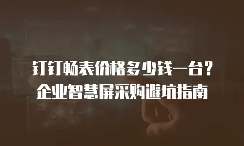 钉钉畅表价格多少钱一台？企业智慧屏采购避坑指南