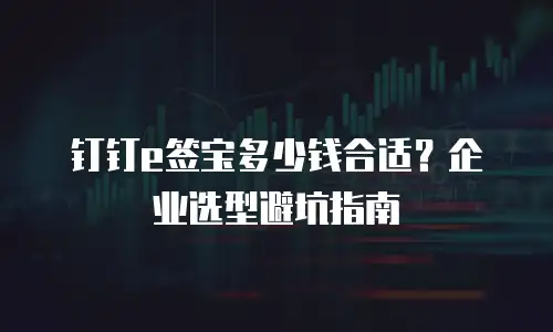 钉钉e签宝多少钱合适？企业选型避坑指南