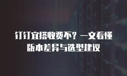 钉钉宜搭收费不？一文看懂版本差异与选型建议
